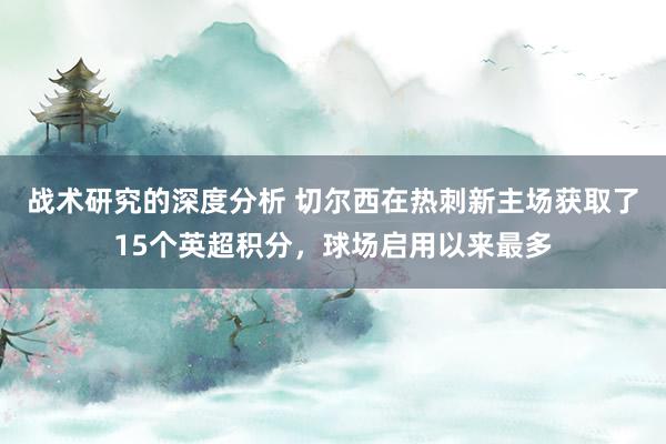 战术研究的深度分析 切尔西在热刺新主场获取了15个英超积分，球场启用以来最多