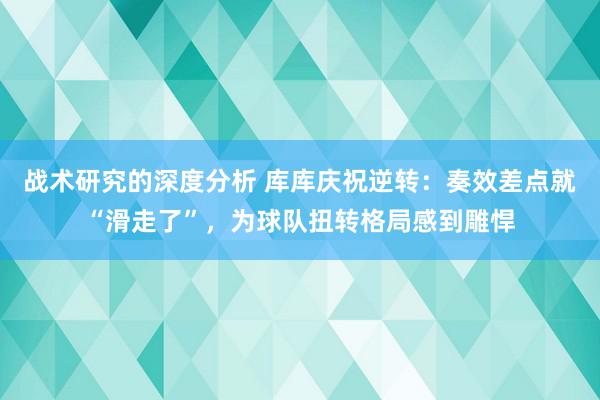 战术研究的深度分析 库库庆祝逆转：奏效差点就“滑走了”，为球队扭转格局感到雕悍