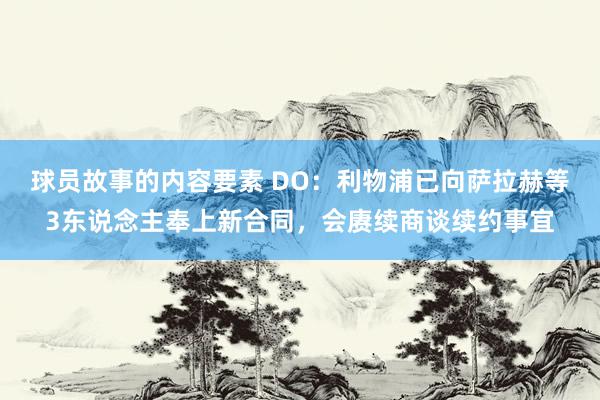 球员故事的内容要素 DO：利物浦已向萨拉赫等3东说念主奉上新合同，会赓续商谈续约事宜