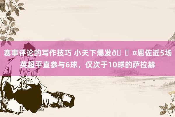 赛事评论的写作技巧 小天下爆发😤恩佐近5场英超平直参与6球，仅次于10球的萨拉赫