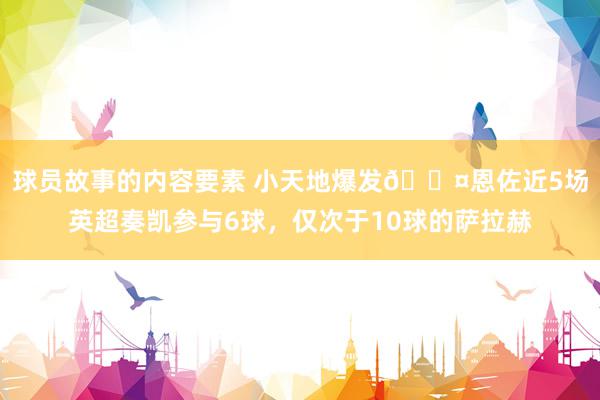 球员故事的内容要素 小天地爆发😤恩佐近5场英超奏凯参与6球，仅次于10球的萨拉赫