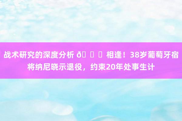 战术研究的深度分析 👋相逢！38岁葡萄牙宿将纳尼晓示退役，约束20年处事生计