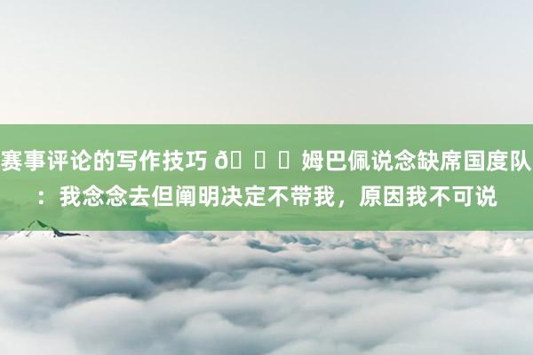 赛事评论的写作技巧 👀姆巴佩说念缺席国度队：我念念去但阐明决定不带我，原因我不可说