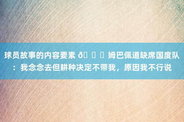 球员故事的内容要素 👀姆巴佩道缺席国度队：我念念去但耕种决定不带我，原因我不行说