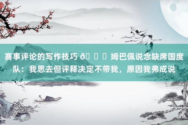 赛事评论的写作技巧 👀姆巴佩说念缺席国度队：我思去但评释决定不带我，原因我弗成说