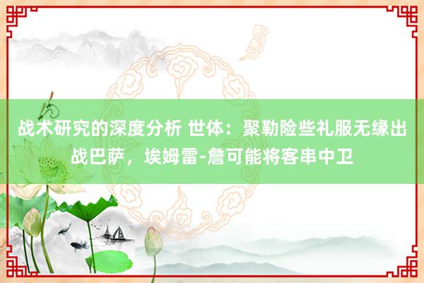 战术研究的深度分析 世体：聚勒险些礼服无缘出战巴萨，埃姆雷-詹可能将客串中卫