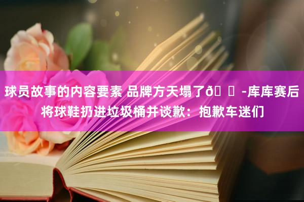 球员故事的内容要素 品牌方天塌了😭库库赛后将球鞋扔进垃圾桶并谈歉：抱歉车迷们