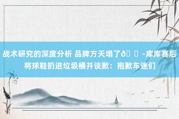 战术研究的深度分析 品牌方天塌了😭库库赛后将球鞋扔进垃圾桶并谈歉：抱歉车迷们