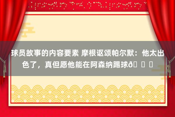 球员故事的内容要素 摩根讴颂帕尔默：他太出色了，真但愿他能在阿森纳踢球👍