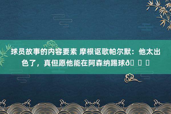 球员故事的内容要素 摩根讴歌帕尔默：他太出色了，真但愿他能在阿森纳踢球👍