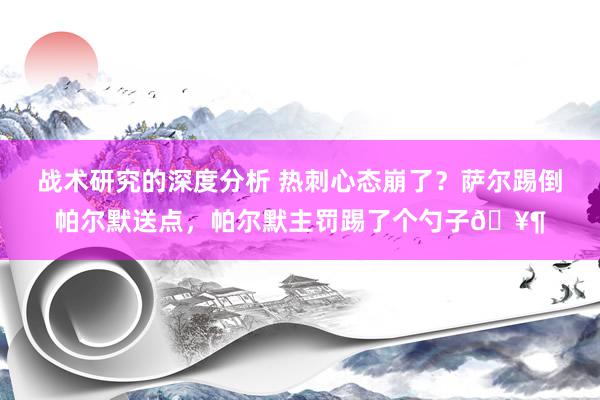 战术研究的深度分析 热刺心态崩了？萨尔踢倒帕尔默送点，帕尔默主罚踢了个勺子🥶