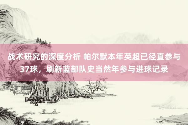 战术研究的深度分析 帕尔默本年英超已径直参与37球，刷新蓝部队史当然年参与进球记录