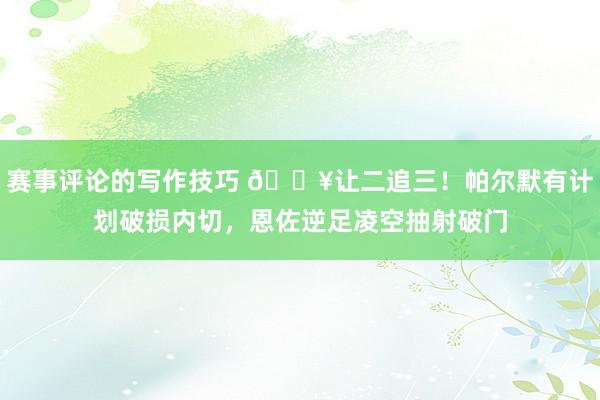 赛事评论的写作技巧 💥让二追三！帕尔默有计划破损内切，恩佐逆足凌空抽射破门