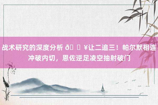 战术研究的深度分析 💥让二追三！帕尔默相连冲破内切，恩佐逆足凌空抽射破门