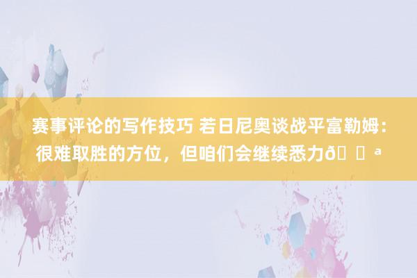 赛事评论的写作技巧 若日尼奥谈战平富勒姆：很难取胜的方位，但咱们会继续悉力💪