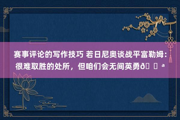 赛事评论的写作技巧 若日尼奥谈战平富勒姆：很难取胜的处所，但咱们会无间英勇💪