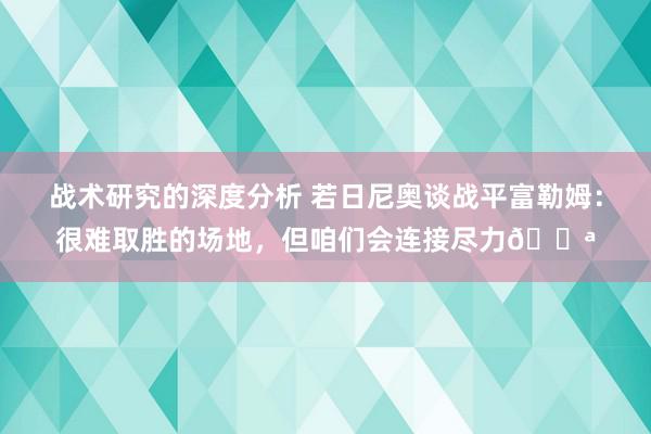 战术研究的深度分析 若日尼奥谈战平富勒姆：很难取胜的场地，但咱们会连接尽力💪