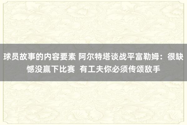 球员故事的内容要素 阿尔特塔谈战平富勒姆：很缺憾没赢下比赛  有工夫你必须传颂敌手