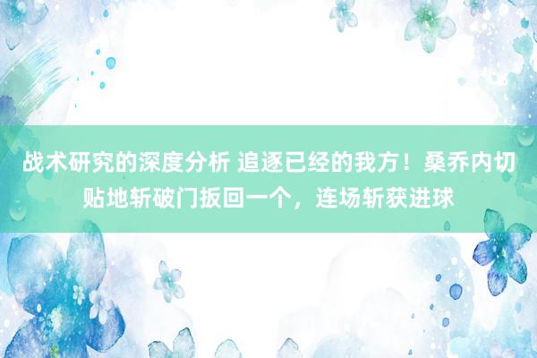 战术研究的深度分析 追逐已经的我方！桑乔内切贴地斩破门扳回一个，连场斩获进球