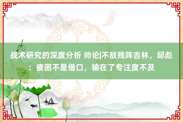 战术研究的深度分析 帅论|不敌残阵吉林，邱彪：疲困不是借口，输在了专注度不及