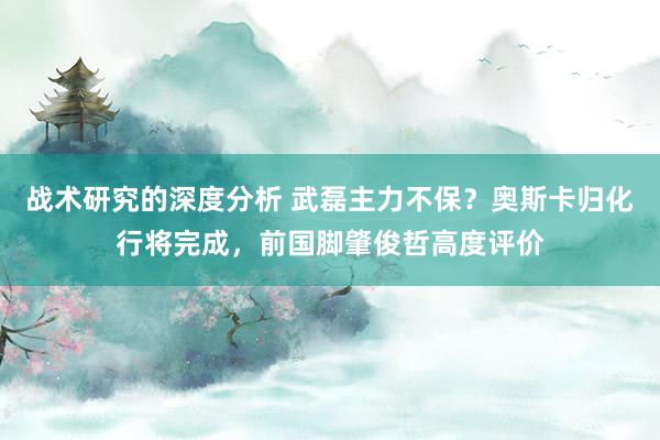 战术研究的深度分析 武磊主力不保？奥斯卡归化行将完成，前国脚肇俊哲高度评价