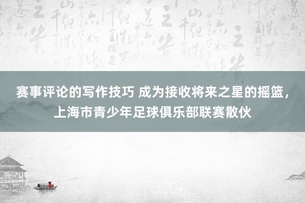 赛事评论的写作技巧 成为接收将来之星的摇篮，上海市青少年足球俱乐部联赛散伙