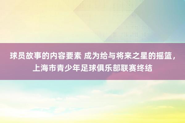 球员故事的内容要素 成为给与将来之星的摇篮，上海市青少年足球俱乐部联赛终结