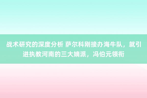 战术研究的深度分析 萨尔科刚接办海牛队，就引进执教河南的三大嫡派，冯伯元领衔