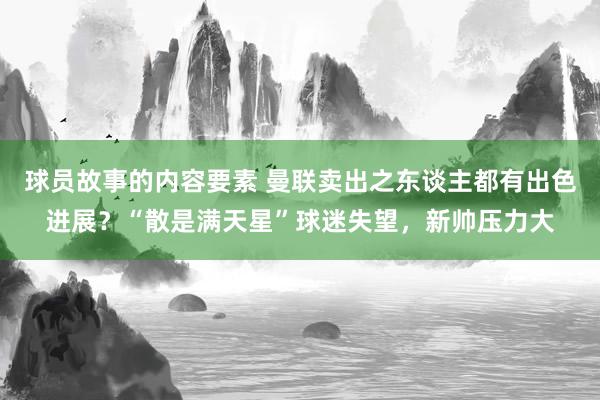 球员故事的内容要素 曼联卖出之东谈主都有出色进展？“散是满天星”球迷失望，新帅压力大