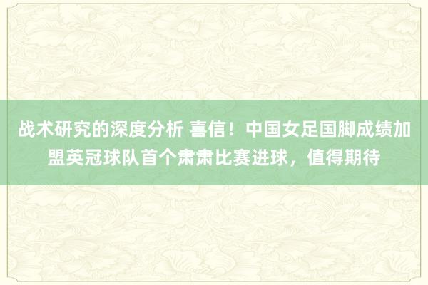 战术研究的深度分析 喜信！中国女足国脚成绩加盟英冠球队首个肃肃比赛进球，值得期待