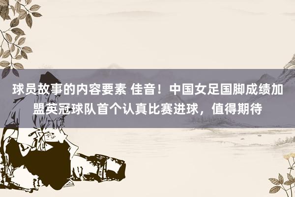 球员故事的内容要素 佳音！中国女足国脚成绩加盟英冠球队首个认真比赛进球，值得期待