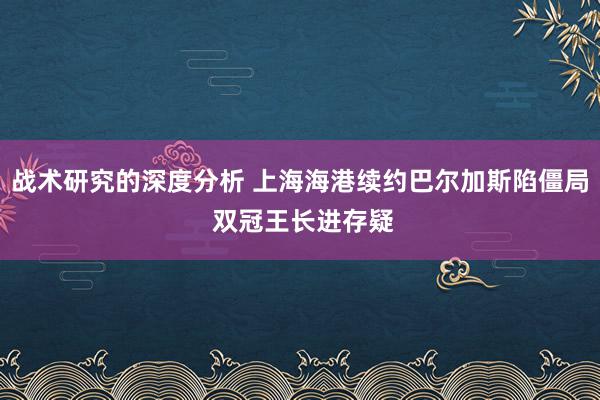 战术研究的深度分析 上海海港续约巴尔加斯陷僵局 双冠王长进存疑