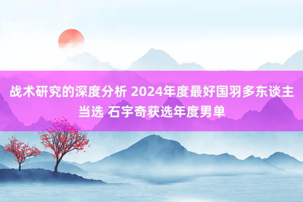 战术研究的深度分析 2024年度最好国羽多东谈主当选 石宇奇获选年度男单